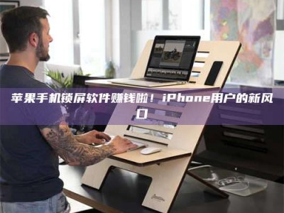 忻州苹果手机锁屏软件赚钱啦！iPhone用户的新风口